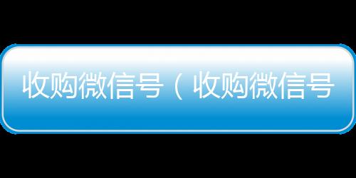 收购微信号高价回收vx秒结平台（收购微信号秒结账）